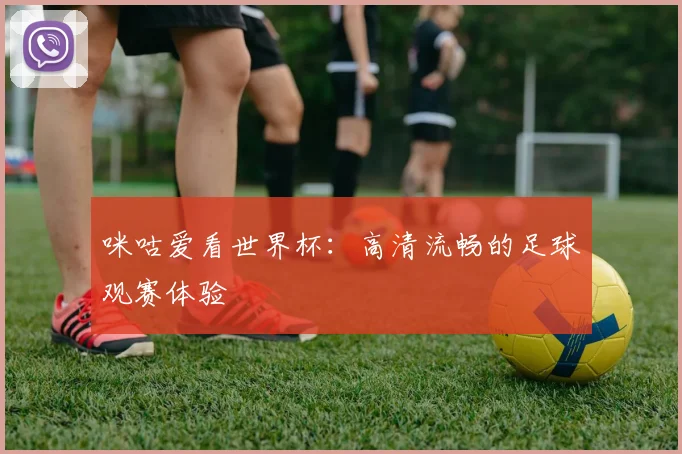 咪咕爱看世界杯:高清流畅的足球观赛体验