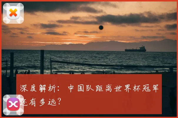 深度解析:中国队距离世界杯冠军还有多远?