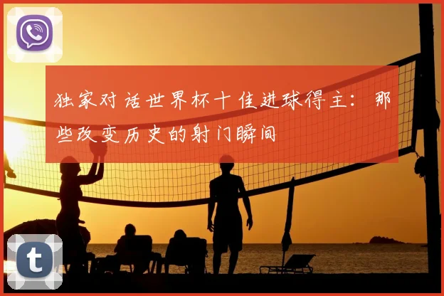 独家对话世界杯十佳进球得主：那些改变历史的射门瞬间