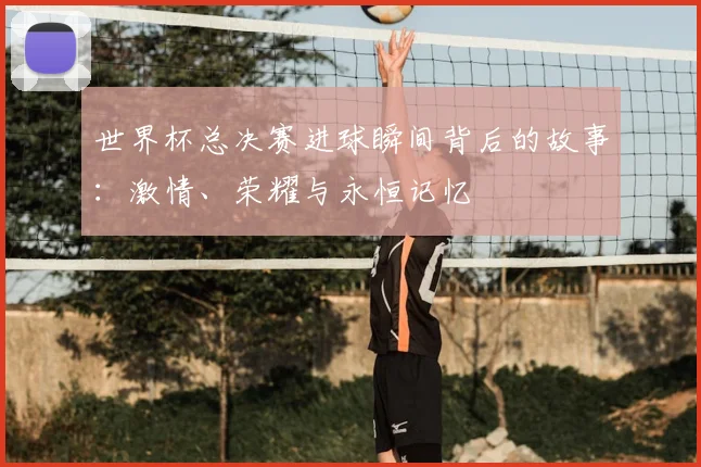 世界杯总决赛进球瞬间背后的故事:激情、荣耀与永恒记忆