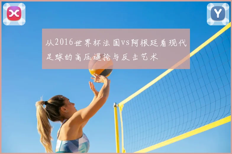 从2016世界杯法国vs阿根廷看现代足球的高压逼抢与反击艺术