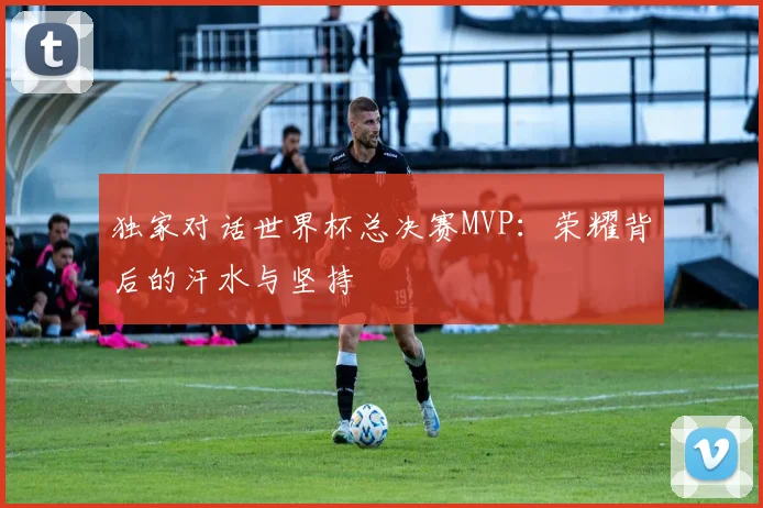 独家对话世界杯总决赛MVP：荣耀背后的汗水与坚持