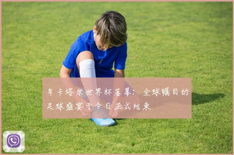 年卡塔尔世界杯落幕:全球瞩目的足球盛宴于今日正式结束