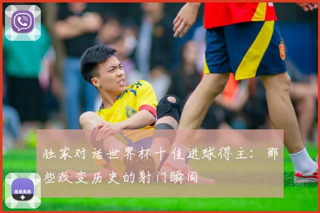 独家对话世界杯十佳进球得主:那些改变历史的射门瞬间