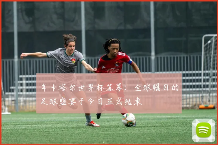 年卡塔尔世界杯落幕：全球瞩目的足球盛宴于今日正式结束