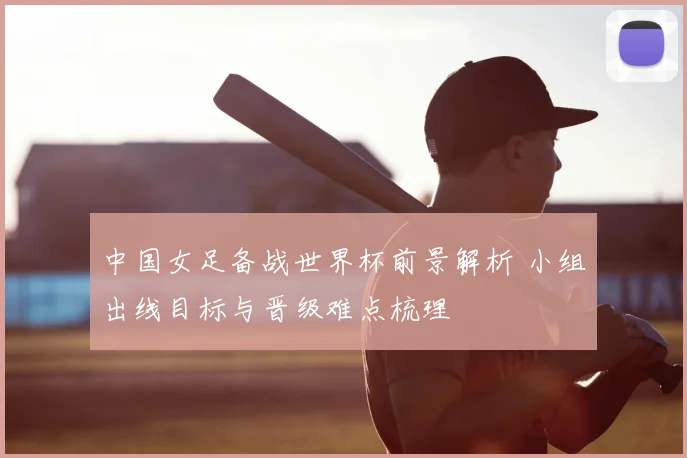 中国女足备战世界杯前景解析 小组出线目标与晋级难点梳理